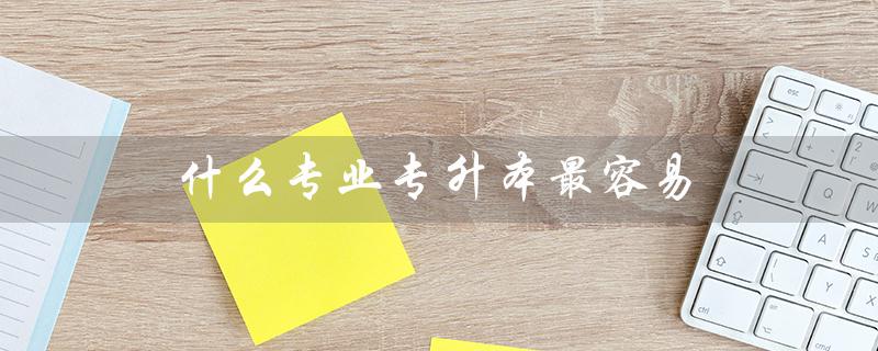 什么专业专升本最容易（哪些专业可专升本）