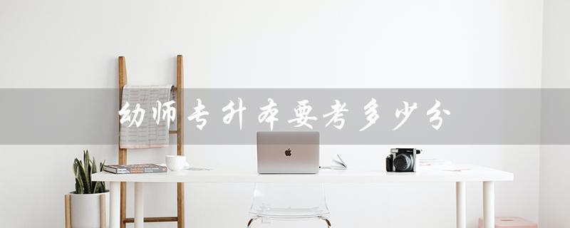 幼师专升本要考多少分（广州幼师专升本考分数是多少）