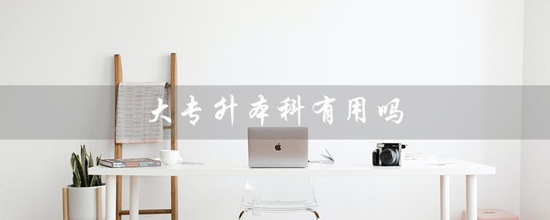 大专升本科有用吗（大专升本有用高吗）