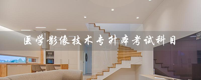 医学影像技术专升本考试科目（医学影像技术专升本考试科目代码是什么）