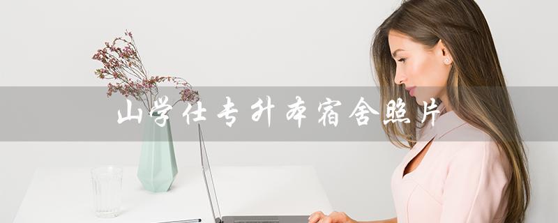 山学仕专升本宿舍照片（宿舍专升本为什么只有一个人学）