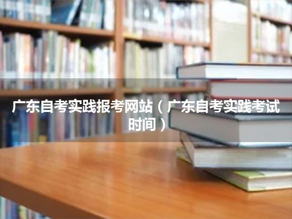 广东自考实践报考网站（广东自考实践考试时间）
