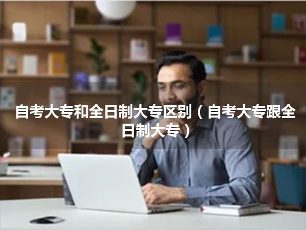 自考大专和全日制大专区别（自考大专跟全日制大专）