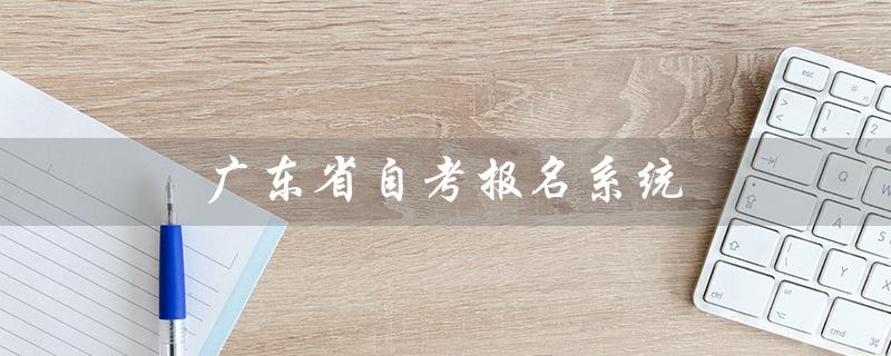 广东省自考报名系统（广东省自考报名系统入口是什么）