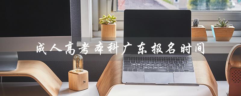 成人高考本科广东报名时间（2022成人高考本科报名时间是什么）