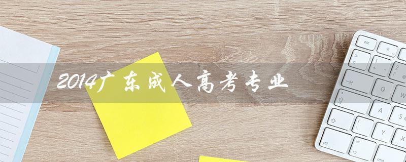 2014广东成人高考专业（广东成人高考有哪些院校及专业）