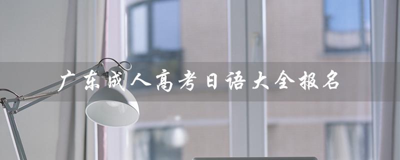 广东成人高考日语大全报名（广东成考报名官网是什么）