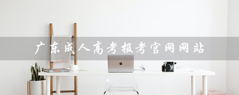 广东成人高考报考*（广东成考报名官网是什么）
