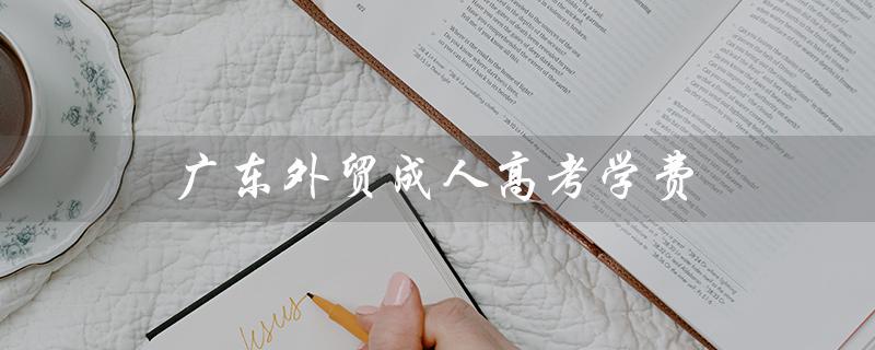 广东外贸成人高考学费（广东理工学院成人高考学费是多少）