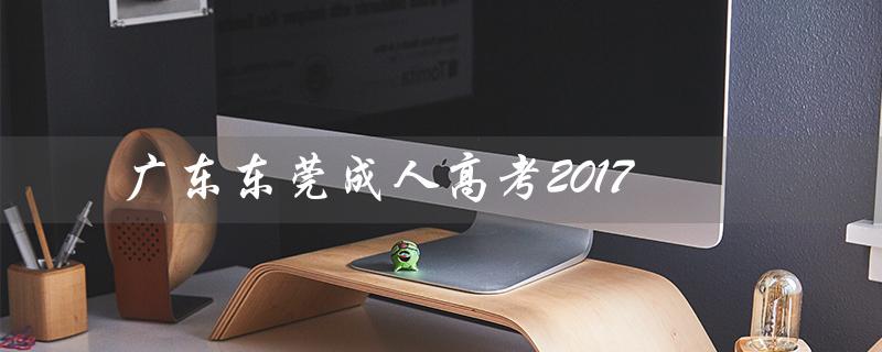 广东东莞成人高考2017（广东东莞成人高考是什么）