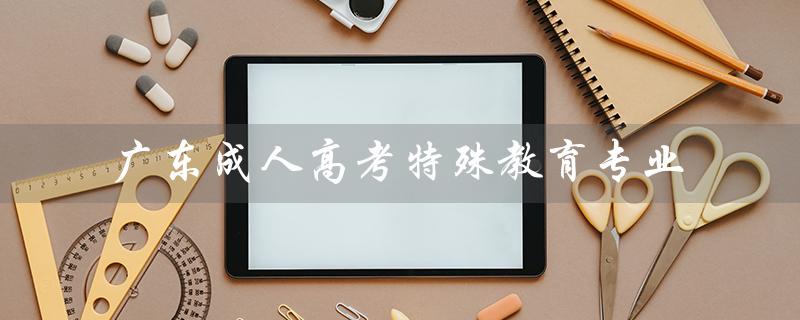 广东成人高考特殊教育专业（广东成考报名官网是什么）