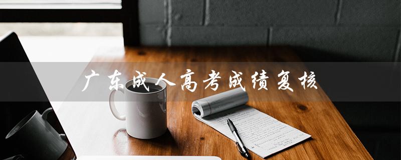 广东成人高考成绩复核（广东成人高考成绩查询）