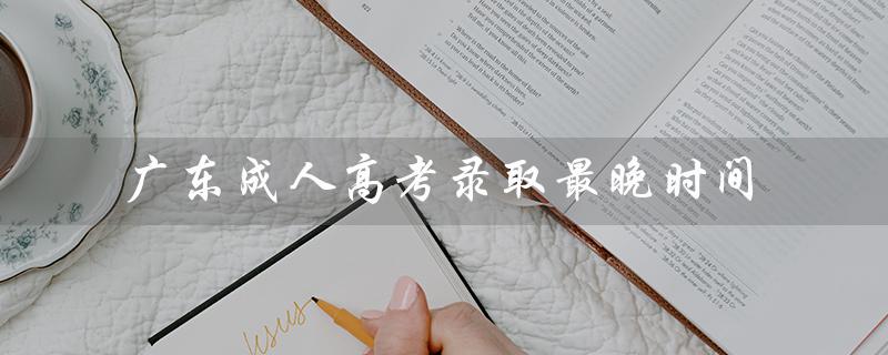 广东成人高考录取最晚时间（广东成考报名官网是什么）