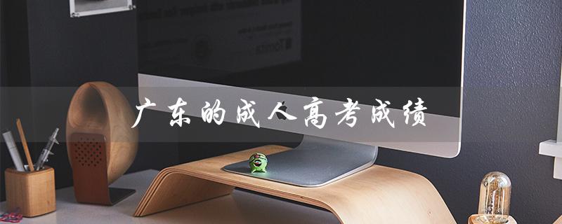 广东的成人高考成绩（广东成人高考成绩出来了吗）