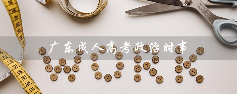 广东成人高考政治时事（广东成考政治真题是什么）