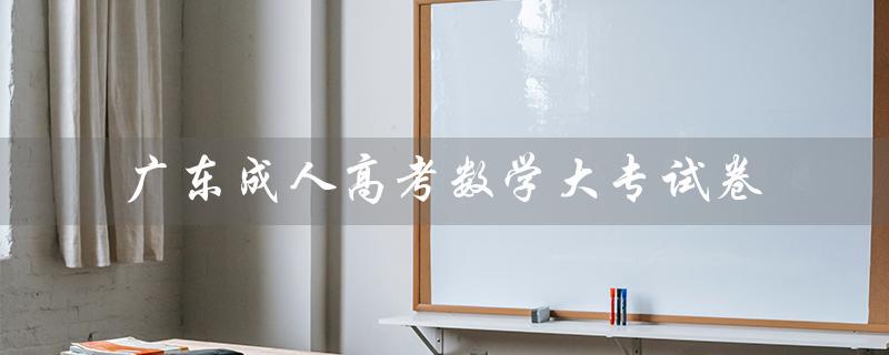 广东成人高考数学大专试卷（成人高考大专试卷语文是什么）