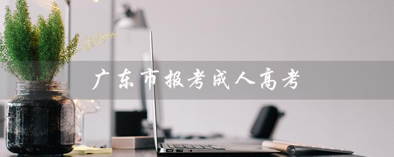 广东市报考成人高考（广东成人高考需居住证吗）