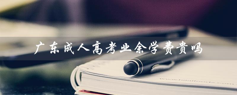 广东成人高考业余学费贵吗（广东成人高考报名官网是什么）