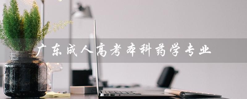 广东成人高考本科药学专业（成人高考药学专业报考条件是什么）