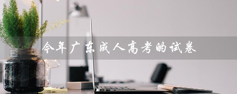 今年广东成人高考的试卷（广东成人高考试卷真题是什么）