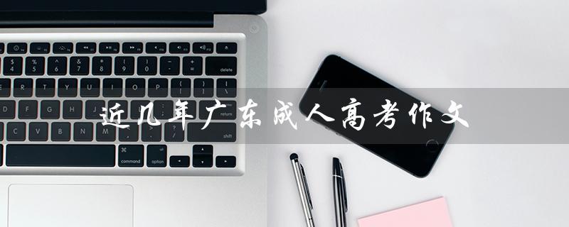 近几年广东成人高考作文（2022年广东成人高考是什么）