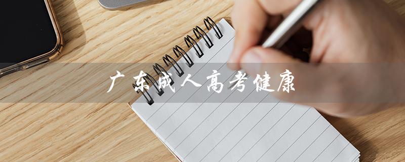 广东成人高考健康（广东成人高考健康上报超时怎么办）