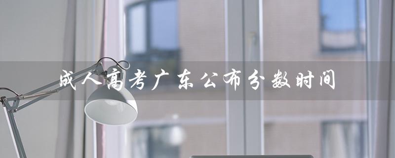 成人高考广东公布分数时间（广东成人高考科目分数是多少）