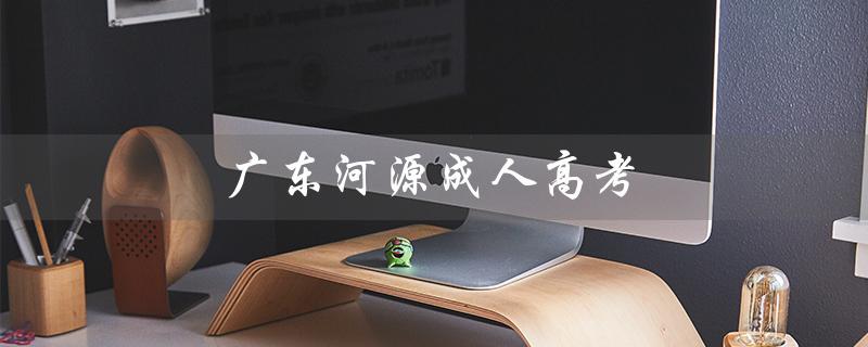 广东河源成人高考（河源职业技术学院成人高考是什么）