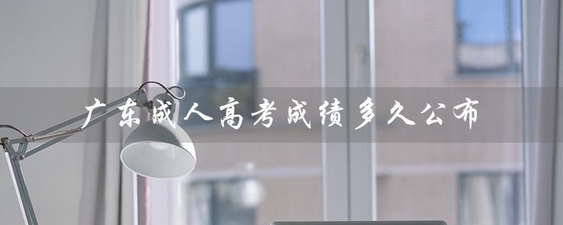 广东成人高考成绩多久公布（成人高考成绩何时出）