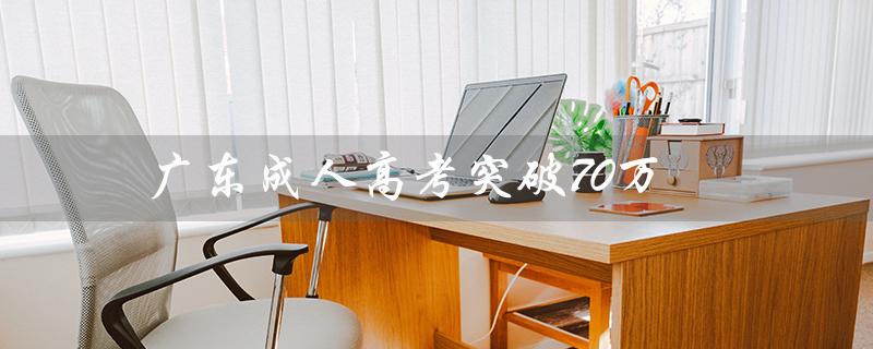 广东成人高考突破70万（广东成人高考报名官网是什么）