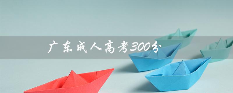 广东成人高考300分（广东成人高考报名官网是什么）