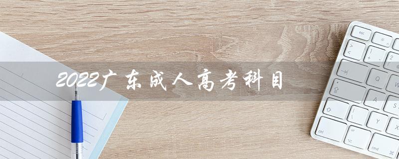 2022广东成人高考科目（2022成人高考时间和科目是什么）
