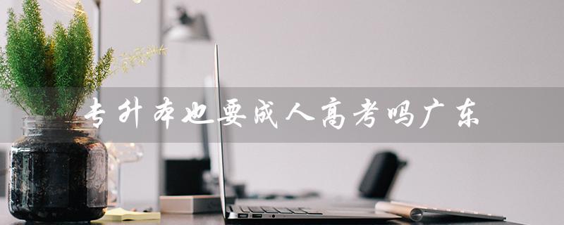 专升本也要成人高考吗广东（成人高考是否必须参加）