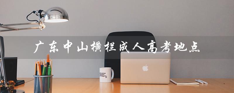 广东中山横栏成人高考地点（考点一览）