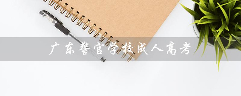 广东警官学校成人高考（广东警官学校招生条件是什么）