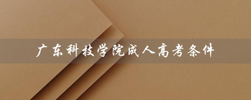 广东科技学院成人高考条件（广东科技学院招生电话是多少）