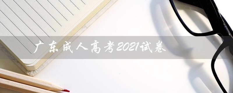 广东成人高考2021试卷（广东成人高考试卷真题是什么）