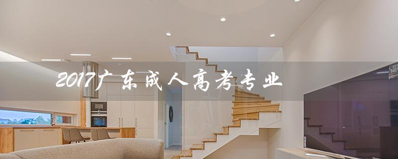 2017广东成人高考专业（广东成人高考有哪些院校及专业）