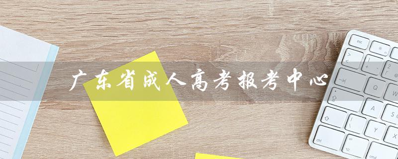 广东省成人高考报考中心（广东省成人高考报名官网是什么）