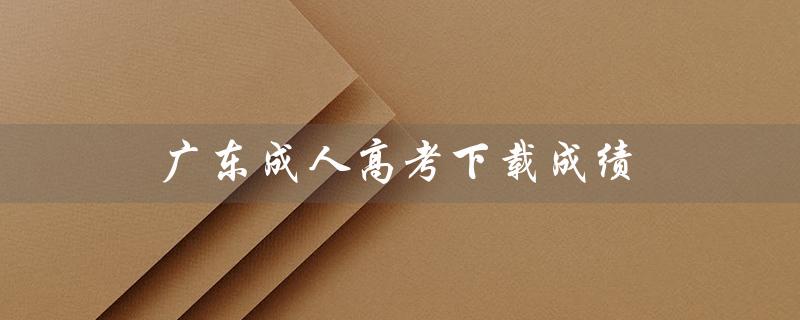 广东成人高考下载成绩（广东成人高考报名官网是什么）