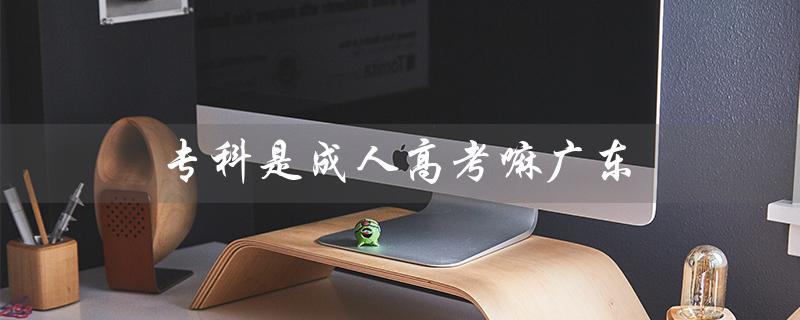 专科是成人高考嘛广东（专科成人高考科目有哪些）