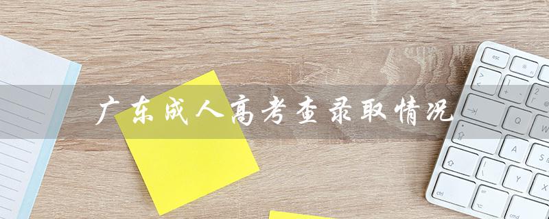 广东成人高考查录取情况（广东成考录取结果如何）