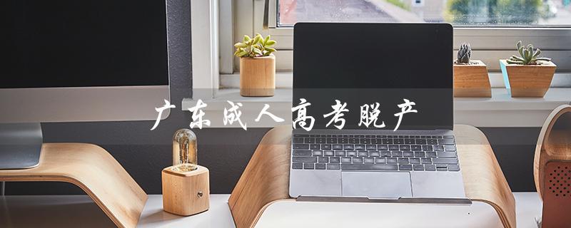 广东成人高考脱产（广东成人高考脱产全日制学校是什么）