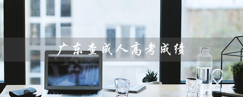广东查成人高考成绩（广东成人高考成绩查询方法）