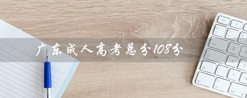 广东成人高考总分108分（成人高考总分多少分）