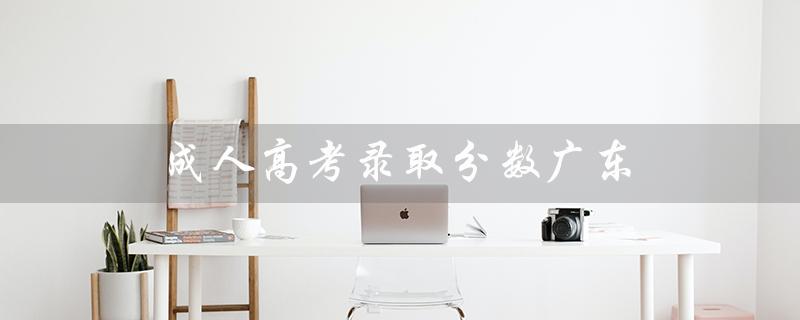 成人高考录取分数广东（成人高考录取分数是多少）
