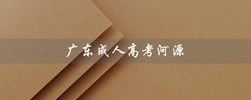 广东成人高考河源（广东成人高考报名官网是什么）