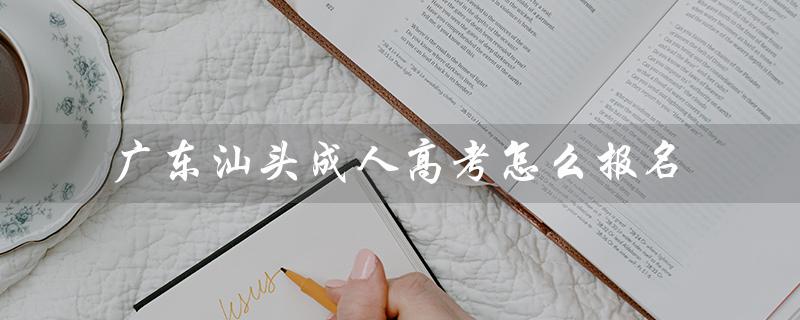 广东汕头成人高考怎么报名（广东汕头成人高考报名官网是什么）