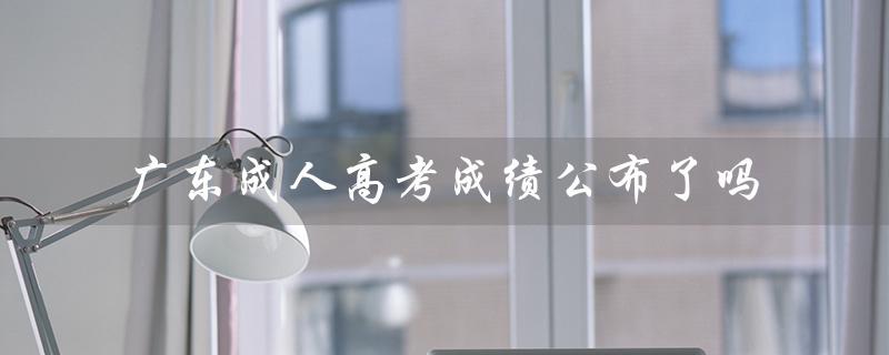 广东成人高考成绩公布了吗（广东成人高考报名官网是什么）