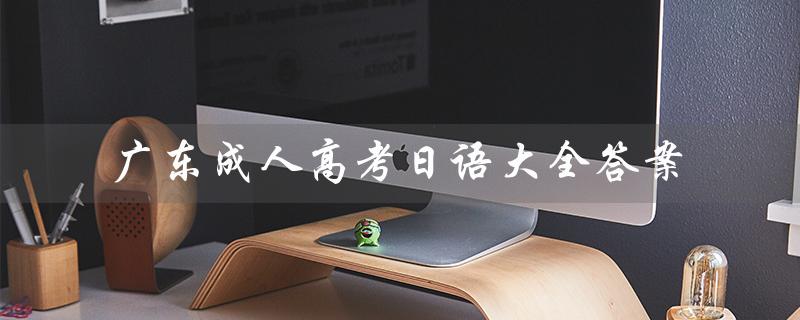 广东成人高考日语大全答案（广东成人高考报名官网是什么）